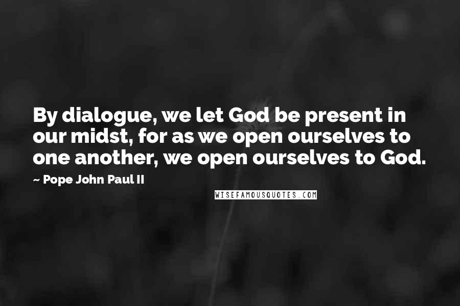 Pope John Paul II Quotes: By dialogue, we let God be present in our midst, for as we open ourselves to one another, we open ourselves to God.