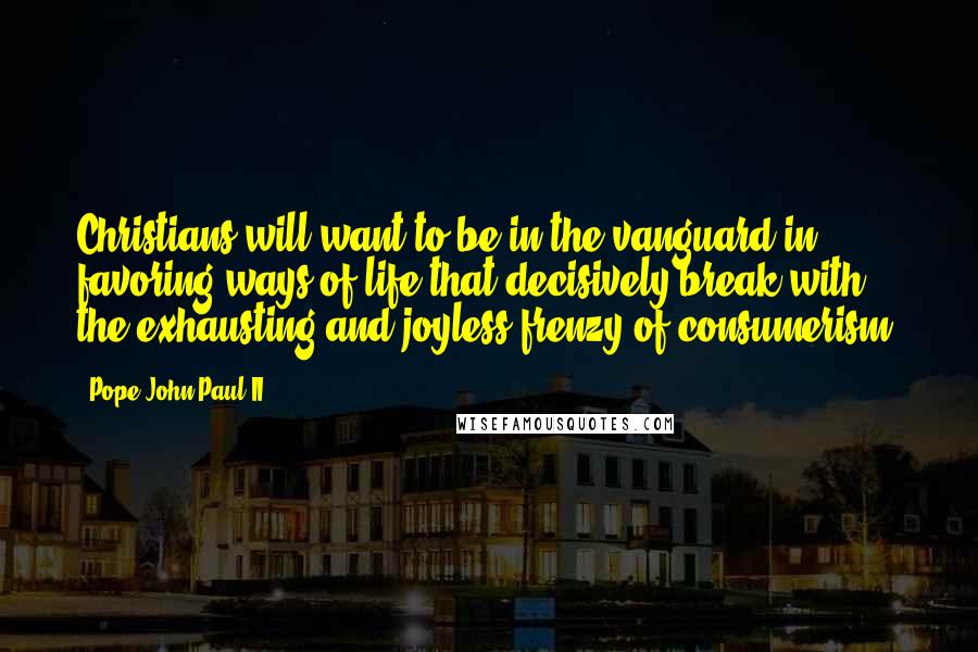 Pope John Paul II Quotes: Christians will want to be in the vanguard in favoring ways of life that decisively break with the exhausting and joyless frenzy of consumerism.