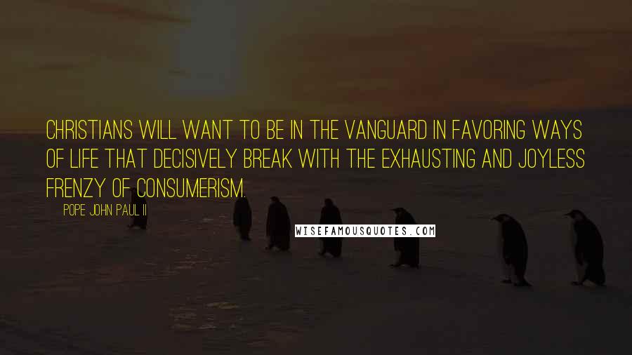 Pope John Paul II Quotes: Christians will want to be in the vanguard in favoring ways of life that decisively break with the exhausting and joyless frenzy of consumerism.