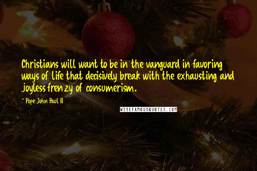 Pope John Paul II Quotes: Christians will want to be in the vanguard in favoring ways of life that decisively break with the exhausting and joyless frenzy of consumerism.