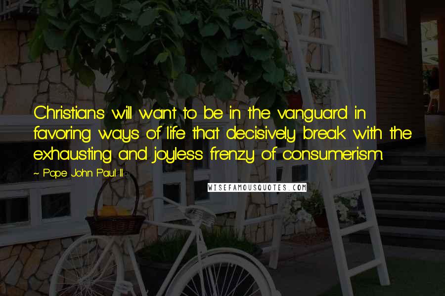 Pope John Paul II Quotes: Christians will want to be in the vanguard in favoring ways of life that decisively break with the exhausting and joyless frenzy of consumerism.
