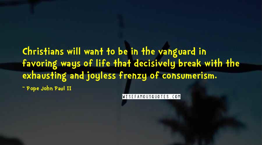 Pope John Paul II Quotes: Christians will want to be in the vanguard in favoring ways of life that decisively break with the exhausting and joyless frenzy of consumerism.