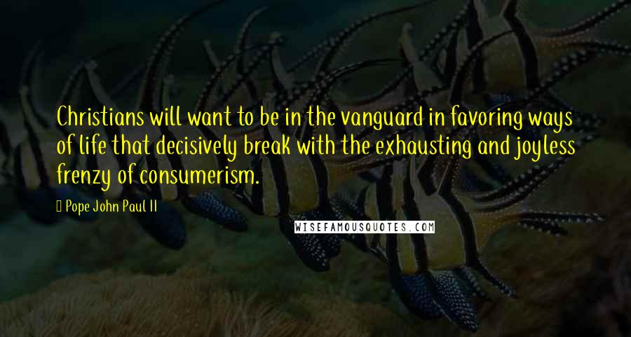 Pope John Paul II Quotes: Christians will want to be in the vanguard in favoring ways of life that decisively break with the exhausting and joyless frenzy of consumerism.