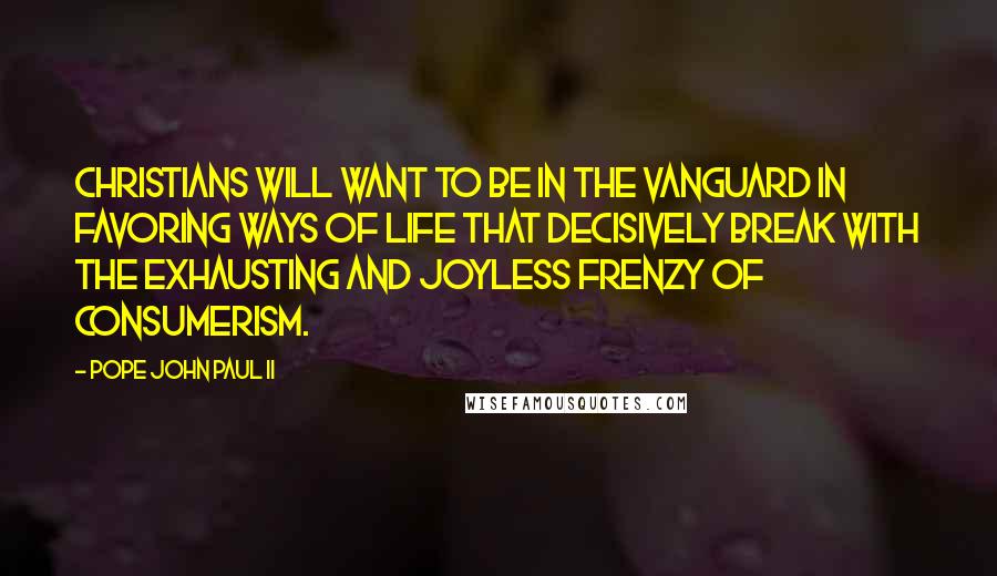 Pope John Paul II Quotes: Christians will want to be in the vanguard in favoring ways of life that decisively break with the exhausting and joyless frenzy of consumerism.
