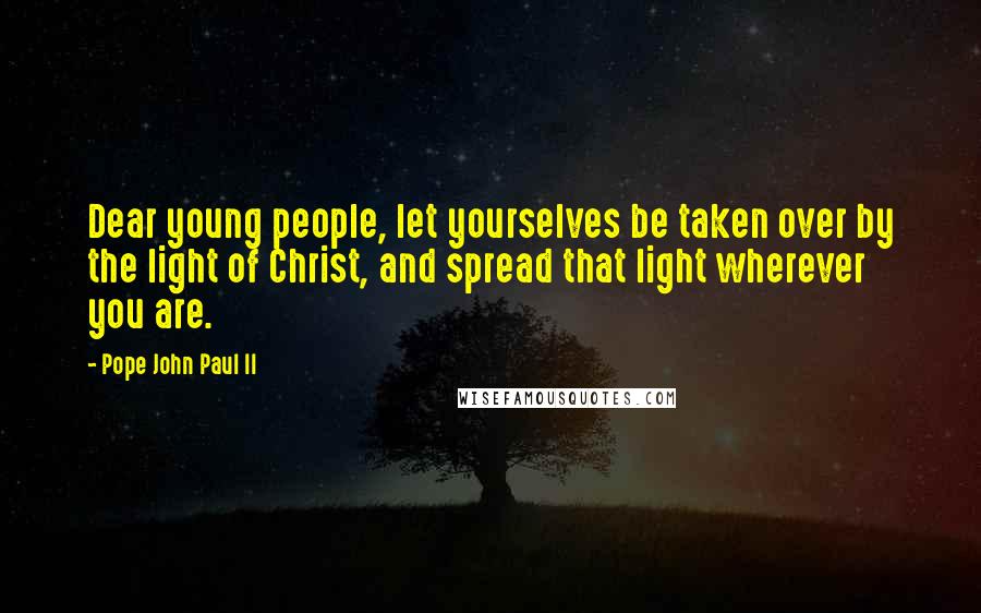 Pope John Paul II Quotes: Dear young people, let yourselves be taken over by the light of Christ, and spread that light wherever you are.