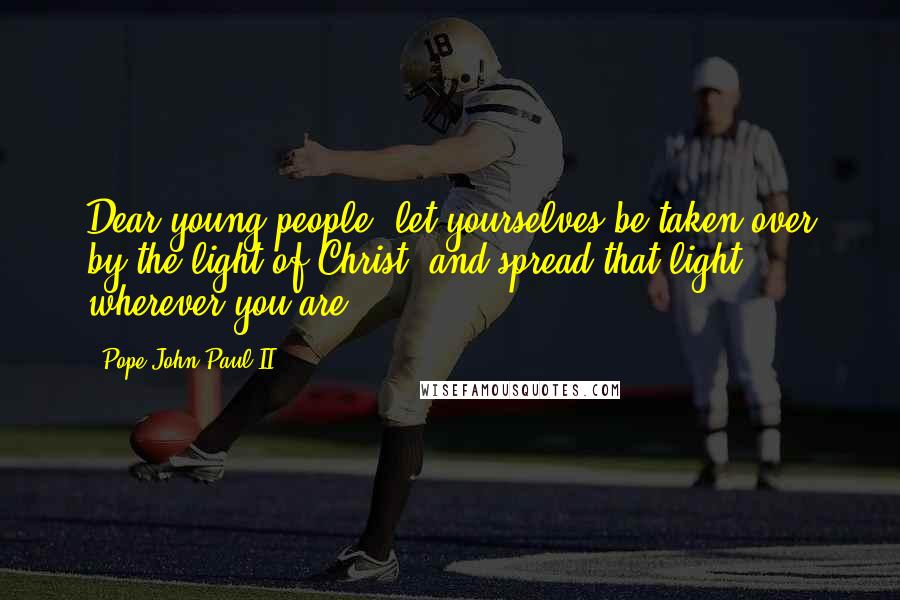 Pope John Paul II Quotes: Dear young people, let yourselves be taken over by the light of Christ, and spread that light wherever you are.