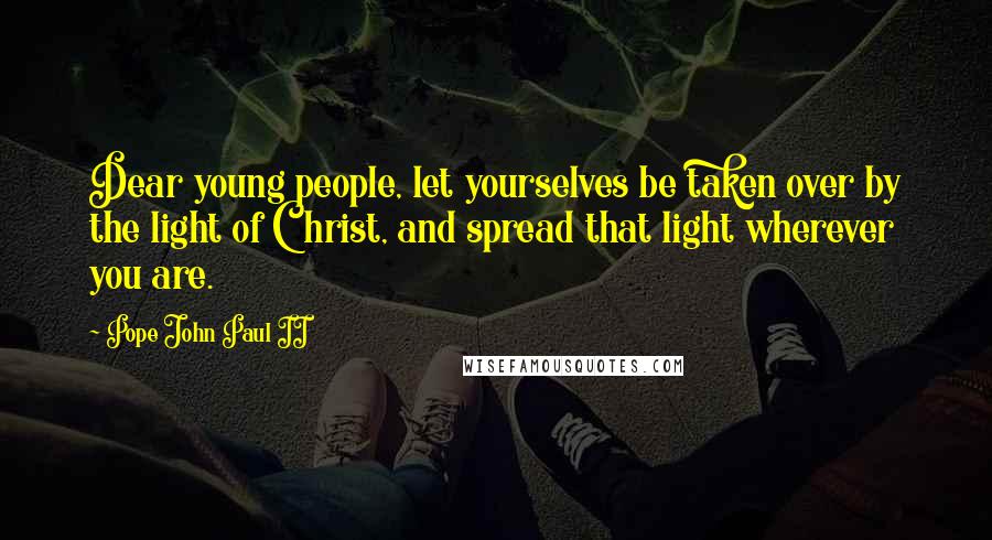 Pope John Paul II Quotes: Dear young people, let yourselves be taken over by the light of Christ, and spread that light wherever you are.