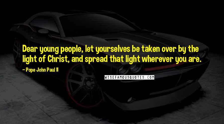 Pope John Paul II Quotes: Dear young people, let yourselves be taken over by the light of Christ, and spread that light wherever you are.