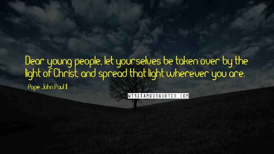 Pope John Paul II Quotes: Dear young people, let yourselves be taken over by the light of Christ, and spread that light wherever you are.