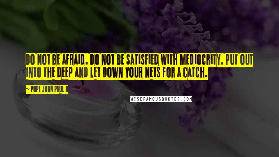 Pope John Paul II Quotes: Do not be afraid. Do not be satisfied with mediocrity. Put out into the deep and let down your nets for a catch.