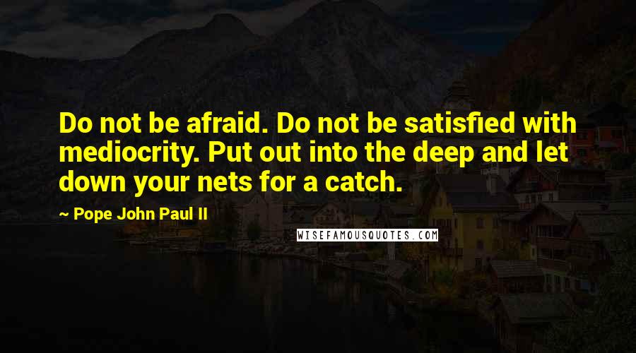 Pope John Paul II Quotes: Do not be afraid. Do not be satisfied with mediocrity. Put out into the deep and let down your nets for a catch.