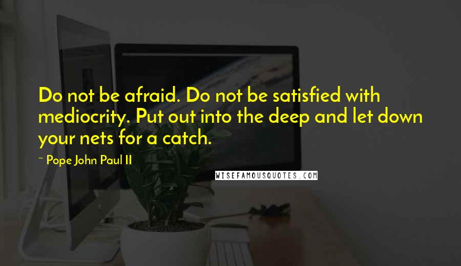 Pope John Paul II Quotes: Do not be afraid. Do not be satisfied with mediocrity. Put out into the deep and let down your nets for a catch.