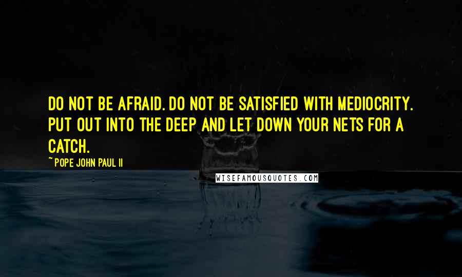 Pope John Paul II Quotes: Do not be afraid. Do not be satisfied with mediocrity. Put out into the deep and let down your nets for a catch.