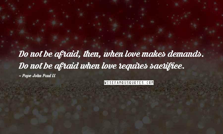 Pope John Paul II Quotes: Do not be afraid, then, when love makes demands. Do not be afraid when love requires sacrifice.