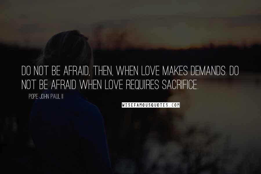 Pope John Paul II Quotes: Do not be afraid, then, when love makes demands. Do not be afraid when love requires sacrifice.