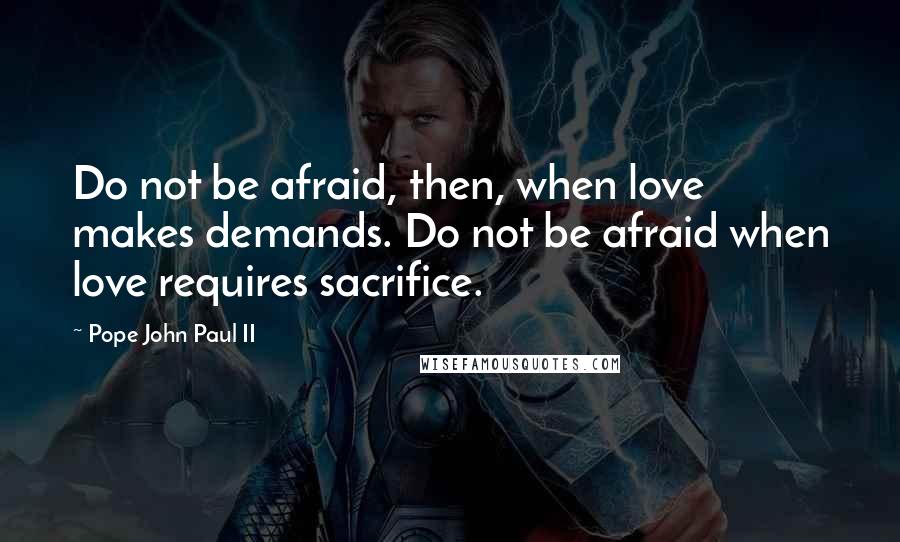 Pope John Paul II Quotes: Do not be afraid, then, when love makes demands. Do not be afraid when love requires sacrifice.