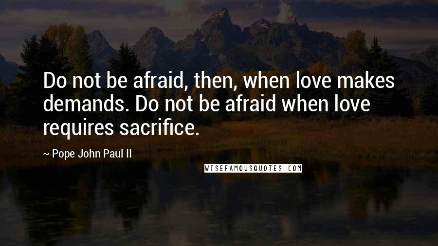 Pope John Paul II Quotes: Do not be afraid, then, when love makes demands. Do not be afraid when love requires sacrifice.