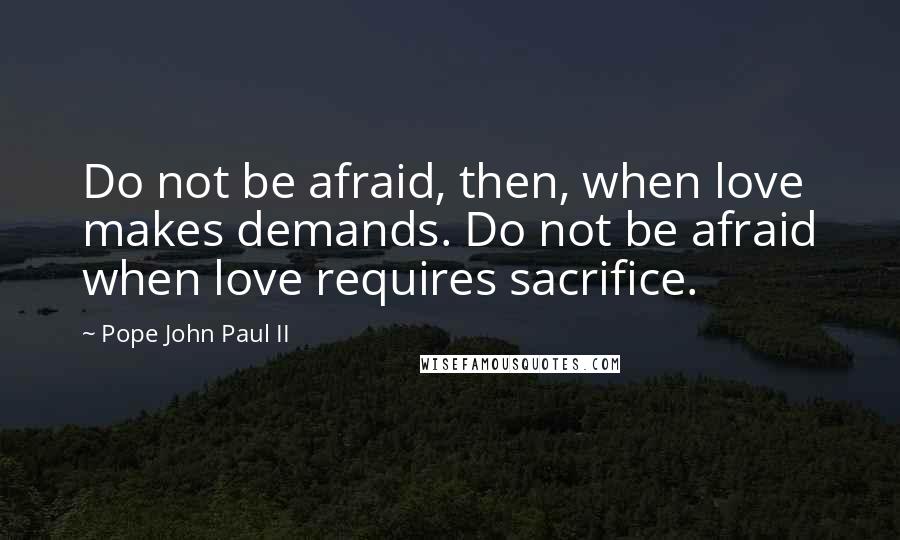 Pope John Paul II Quotes: Do not be afraid, then, when love makes demands. Do not be afraid when love requires sacrifice.