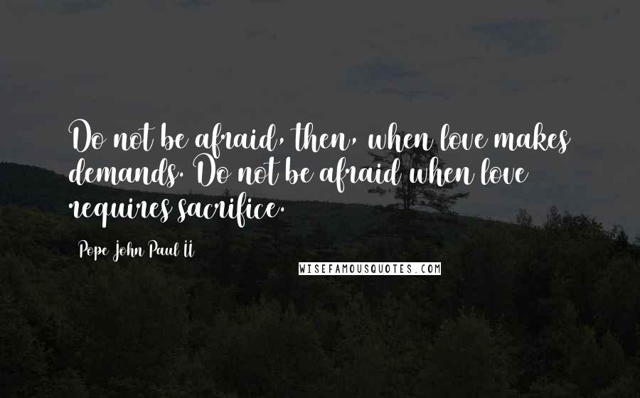 Pope John Paul II Quotes: Do not be afraid, then, when love makes demands. Do not be afraid when love requires sacrifice.