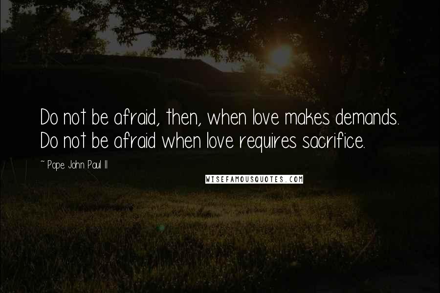 Pope John Paul II Quotes: Do not be afraid, then, when love makes demands. Do not be afraid when love requires sacrifice.