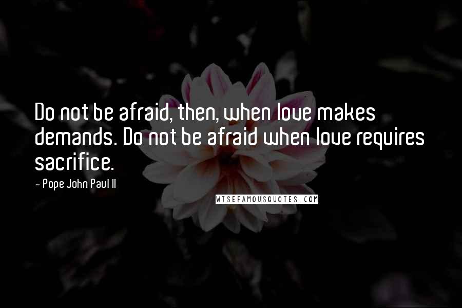 Pope John Paul II Quotes: Do not be afraid, then, when love makes demands. Do not be afraid when love requires sacrifice.