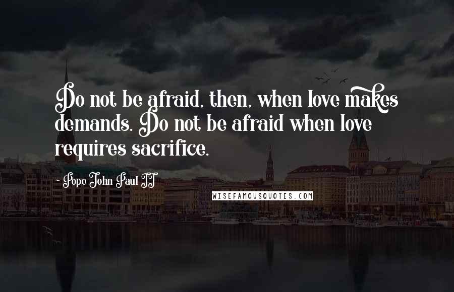 Pope John Paul II Quotes: Do not be afraid, then, when love makes demands. Do not be afraid when love requires sacrifice.