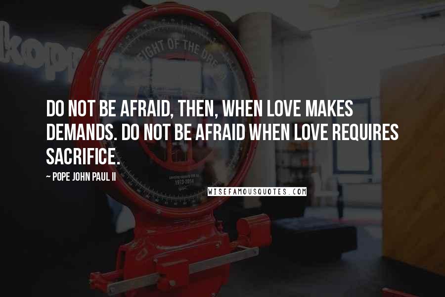 Pope John Paul II Quotes: Do not be afraid, then, when love makes demands. Do not be afraid when love requires sacrifice.