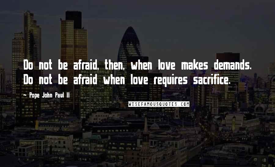 Pope John Paul II Quotes: Do not be afraid, then, when love makes demands. Do not be afraid when love requires sacrifice.