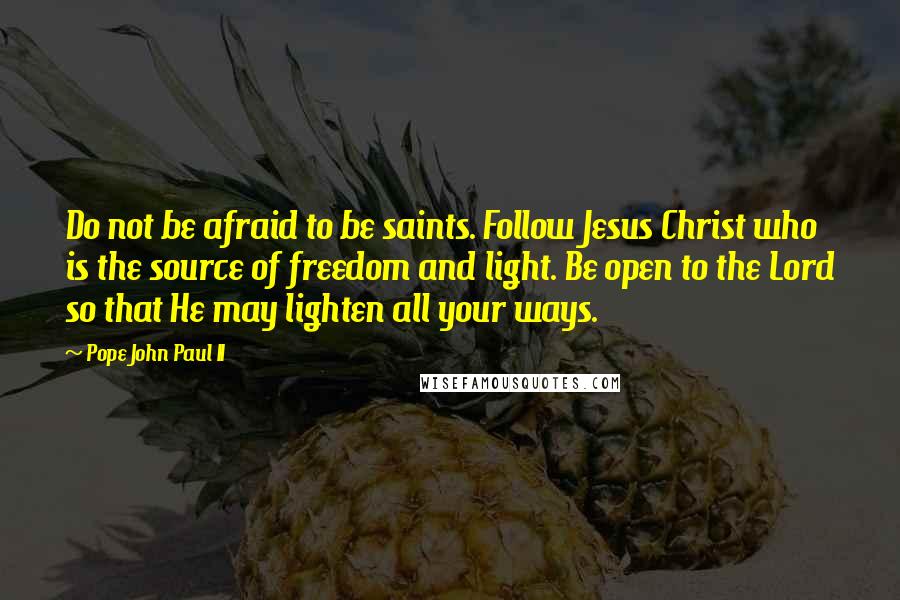 Pope John Paul II Quotes: Do not be afraid to be saints. Follow Jesus Christ who is the source of freedom and light. Be open to the Lord so that He may lighten all your ways.