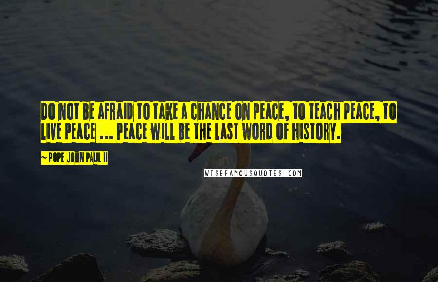 Pope John Paul II Quotes: Do not be afraid to take a chance on peace, to teach peace, to live peace ... Peace will be the last word of history.