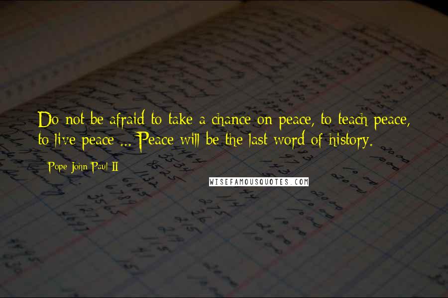 Pope John Paul II Quotes: Do not be afraid to take a chance on peace, to teach peace, to live peace ... Peace will be the last word of history.