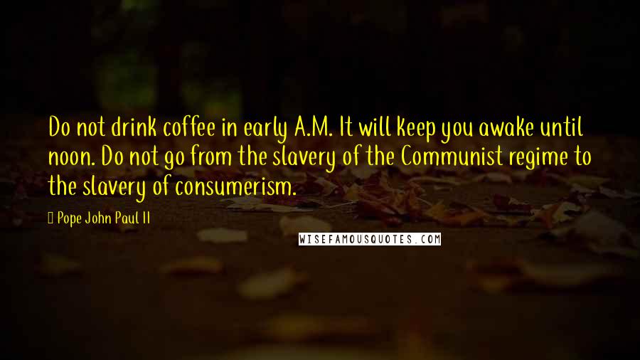 Pope John Paul II Quotes: Do not drink coffee in early A.M. It will keep you awake until noon. Do not go from the slavery of the Communist regime to the slavery of consumerism.