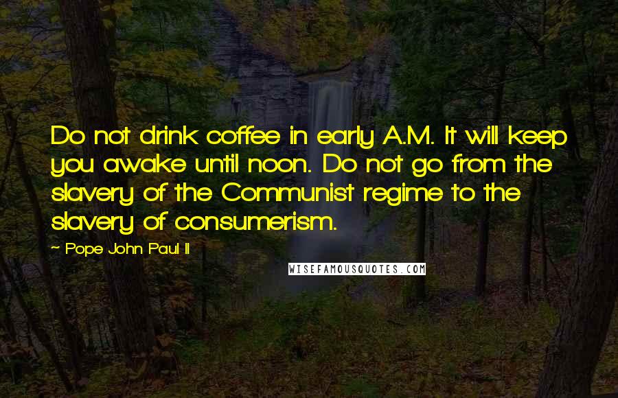 Pope John Paul II Quotes: Do not drink coffee in early A.M. It will keep you awake until noon. Do not go from the slavery of the Communist regime to the slavery of consumerism.