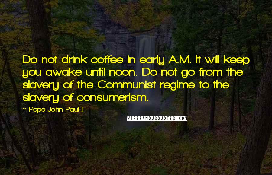 Pope John Paul II Quotes: Do not drink coffee in early A.M. It will keep you awake until noon. Do not go from the slavery of the Communist regime to the slavery of consumerism.