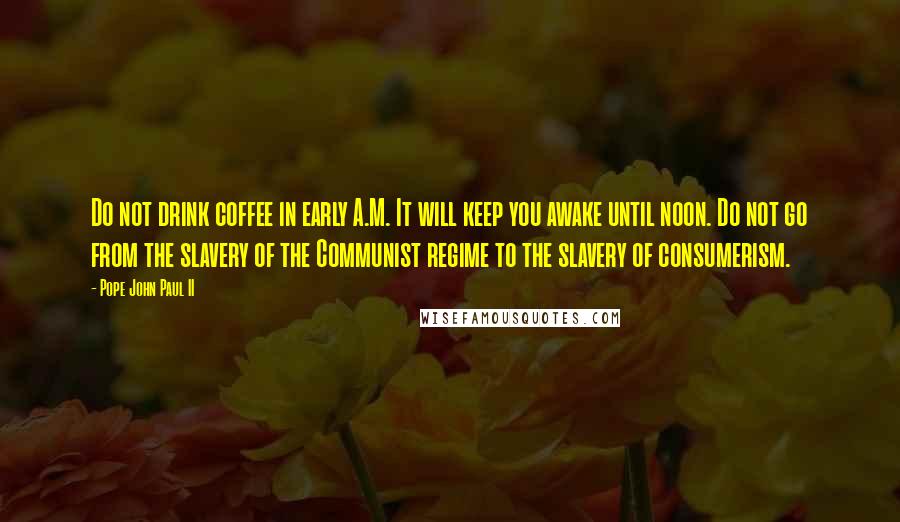 Pope John Paul II Quotes: Do not drink coffee in early A.M. It will keep you awake until noon. Do not go from the slavery of the Communist regime to the slavery of consumerism.