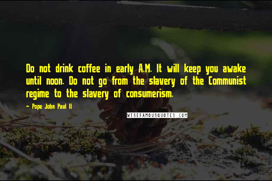 Pope John Paul II Quotes: Do not drink coffee in early A.M. It will keep you awake until noon. Do not go from the slavery of the Communist regime to the slavery of consumerism.