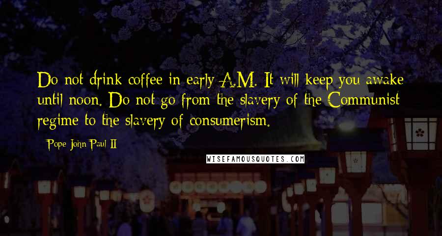 Pope John Paul II Quotes: Do not drink coffee in early A.M. It will keep you awake until noon. Do not go from the slavery of the Communist regime to the slavery of consumerism.