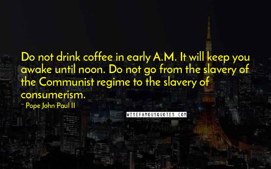 Pope John Paul II Quotes: Do not drink coffee in early A.M. It will keep you awake until noon. Do not go from the slavery of the Communist regime to the slavery of consumerism.