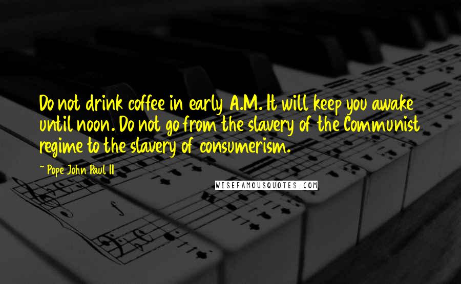 Pope John Paul II Quotes: Do not drink coffee in early A.M. It will keep you awake until noon. Do not go from the slavery of the Communist regime to the slavery of consumerism.