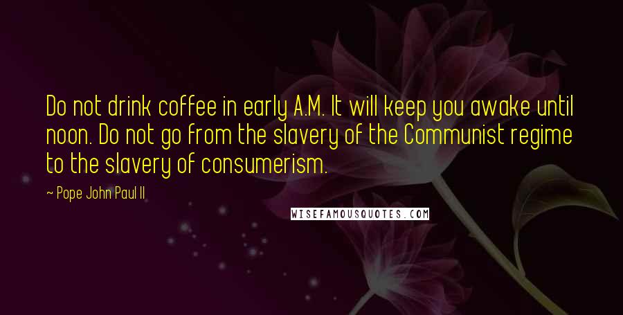 Pope John Paul II Quotes: Do not drink coffee in early A.M. It will keep you awake until noon. Do not go from the slavery of the Communist regime to the slavery of consumerism.