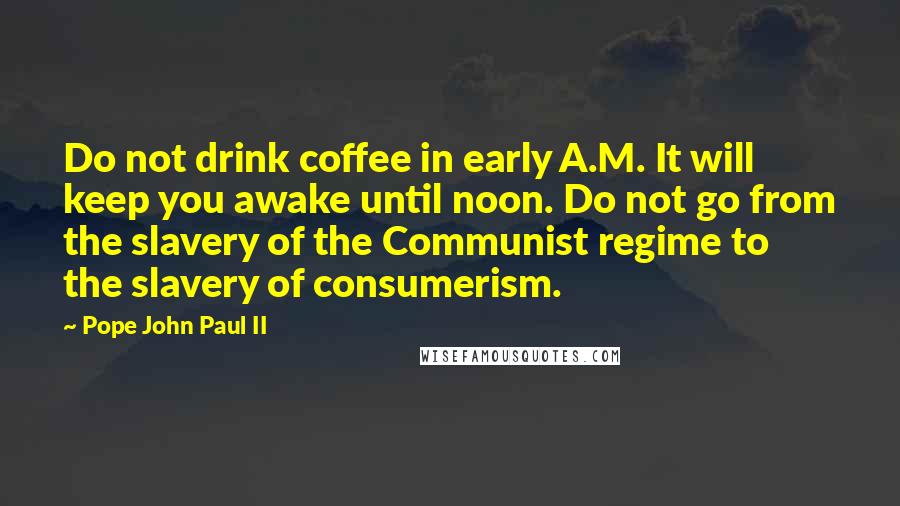 Pope John Paul II Quotes: Do not drink coffee in early A.M. It will keep you awake until noon. Do not go from the slavery of the Communist regime to the slavery of consumerism.