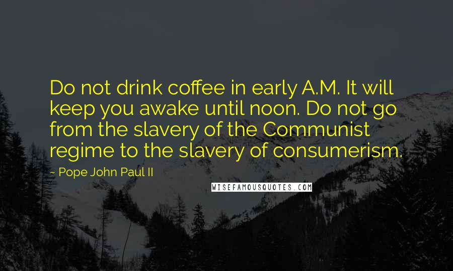 Pope John Paul II Quotes: Do not drink coffee in early A.M. It will keep you awake until noon. Do not go from the slavery of the Communist regime to the slavery of consumerism.