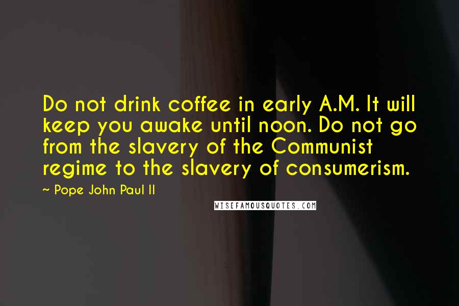 Pope John Paul II Quotes: Do not drink coffee in early A.M. It will keep you awake until noon. Do not go from the slavery of the Communist regime to the slavery of consumerism.