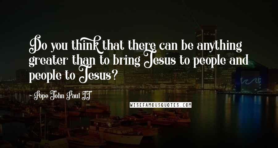 Pope John Paul II Quotes: Do you think that there can be anything greater than to bring Jesus to people and people to Jesus?