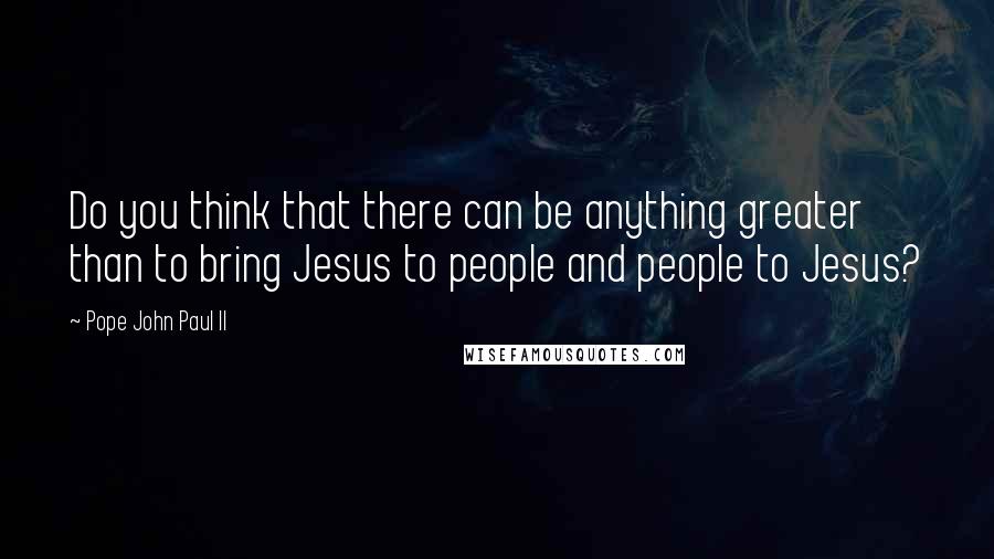 Pope John Paul II Quotes: Do you think that there can be anything greater than to bring Jesus to people and people to Jesus?