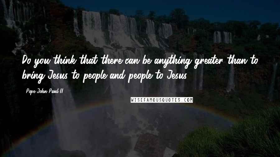 Pope John Paul II Quotes: Do you think that there can be anything greater than to bring Jesus to people and people to Jesus?