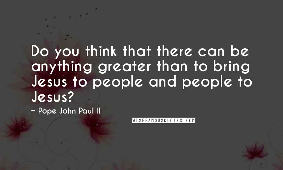 Pope John Paul II Quotes: Do you think that there can be anything greater than to bring Jesus to people and people to Jesus?