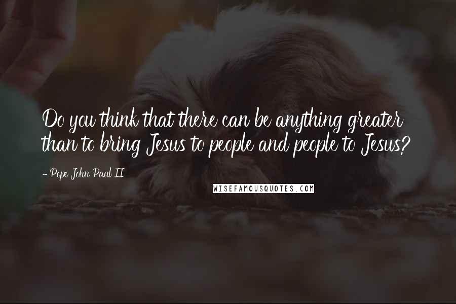 Pope John Paul II Quotes: Do you think that there can be anything greater than to bring Jesus to people and people to Jesus?