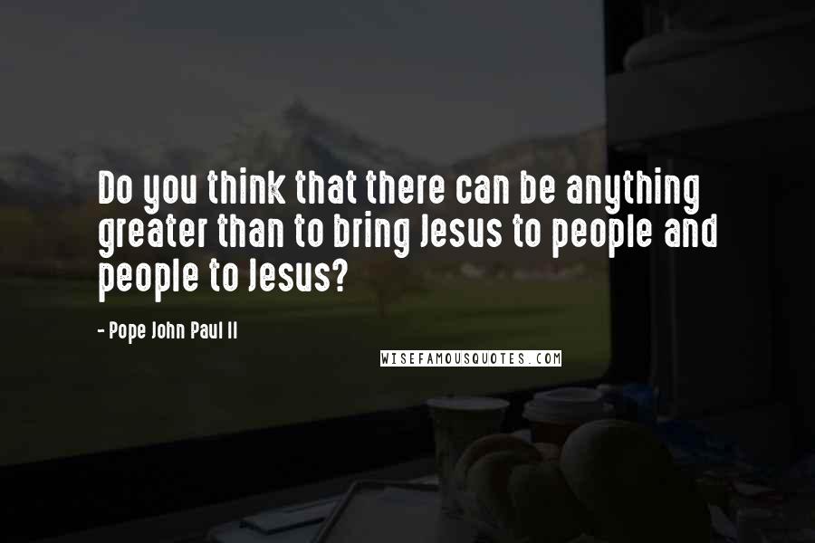 Pope John Paul II Quotes: Do you think that there can be anything greater than to bring Jesus to people and people to Jesus?