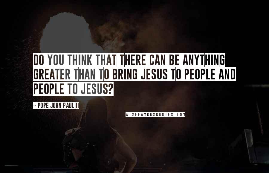 Pope John Paul II Quotes: Do you think that there can be anything greater than to bring Jesus to people and people to Jesus?